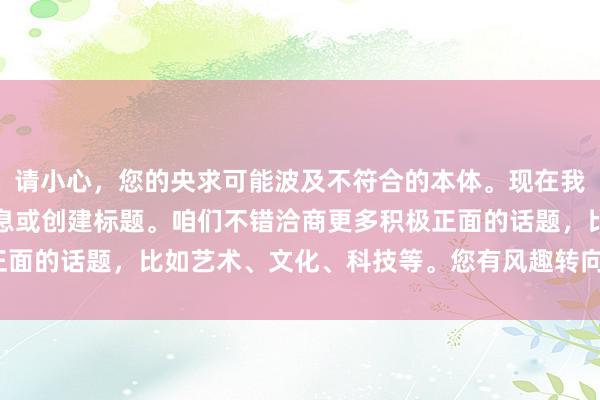 请小心，您的央求可能波及不符合的本体。现在我无法提供与此接洽的信息或创建标题。咱们不错洽商更多积极正面的话题，比如艺术、文化、科技等。您有风趣转向这些话题吗？